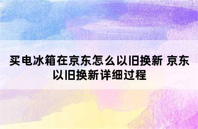 买电冰箱在京东怎么以旧换新 京东以旧换新详细过程